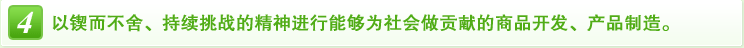 4 以锲而不舍、持续挑战的精神进行能够为社会做贡献的商品开发、产品制造。