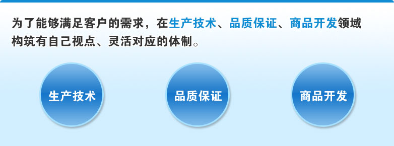 为了能够满足客户的需求，在生产技术、品质保证、商品开发领域构筑有自己视点、灵活对应的体制。