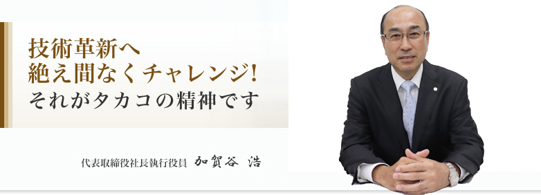 技術革新へ絶え間なくチャレンジ! 代表取締役社長 加賀谷 浩