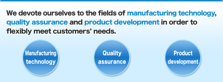 We devote ourselves to the fields of manufacture technology, quality assurance and product development in order to flexibly meet customers’ needs.     