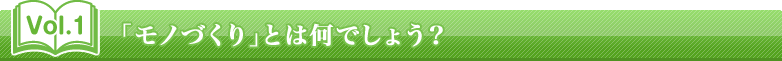 Vol.1　「モノづくり」とは何でしょう？