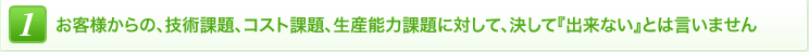 1 お客様からの、技術課題、コスト課題、生産能力課題に対して、決して『出来ない』とは言いません