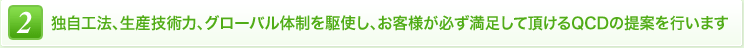 2 独自工法、生産技術力、グローバル体制を駆使し、お客様が必ず満足して頂けるQCDの提案を行います