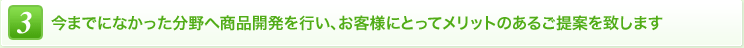 3 今までになかった分野へ商品開発を行い、お客様にとってメリットのあるご提案を致します