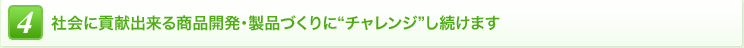 4 社会に貢献出来る商品開発・製品づくりに“チャレンジ”し続けます